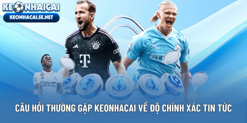 Những câu hỏi thường gặp Keonhacai về độ chính xác tin tức